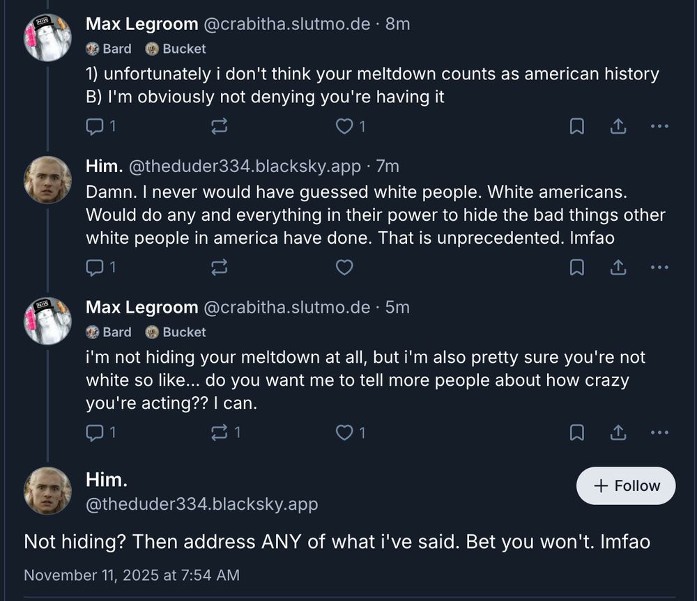 Max Legroom @crabitha.slutmo.de • 8m
1? Bard Bucket
1) unfortunately i don't think your meltdown counts as american history
B) I'm obviously not denying you're having it
0 1
...
Him. @theduder334.blacksky.app • 7m
Damn. I never would have guessed white people. White americans.
Would do any and everything in their power to hide the bad things other
white people in america have done. That is unprecedented. Imfao
...
Max Legroom @crabitha.slutmo.de • 5m
Bard Bucket
i'm not hiding your meltdown at all, but i'm also pretty sure you're not
white so like... do you want me to tell more people about how crazy
you're acting?? I can.
1 0 1
••.
Him. + Follow
@theduder334.blacksky.app
Not hiding? Then address ANY of what i've said. Bet you won't. Imfao
November 11, 2025 at 7:54 AM