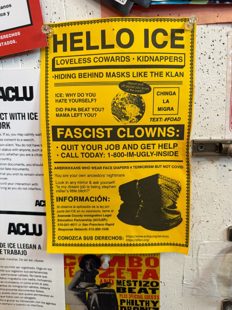 HELLO ICE LOVELESS COWARDS • KIDNAPPERS
•HIDING BEHIND MASKS LIKE THE KLAN
deport yrsif
off planet you scum of the earth!
ICE: WHY DO YOU
HATE YOURSELF?
DID PAPA BEAT YOU?
MAMA LEFT YOU?
CHINGA
LA
MIGRA
TEXT: #FOAD
FASCIST CLOWNS:
• QUIT YOUR JOB AND GET HELP
• CALL TODAY: 1-800-IM-UGLY-INSIDE
AMERIKKKANS WHO WEAR FACE DIAPERS 4 TERRORISM BUT NOT COVID
You are your own ancestors' nightmare
Look in any mirror & ask yourself:
"is my dream job is being stephen
miller's little bitch?"
INFORMACIÓN:
Si observa la aplicación de la ley por
parte del ICE en su vecindario, llame al
Alameda County Immigration Legal
Education Partnership (ACILEP):
510-241-4011 or San Francisco Rapid
Response Network: 415-200-1548
CONOZCA SUS DERECHOS: https://www.acilep.org/services https://shlen.org
s