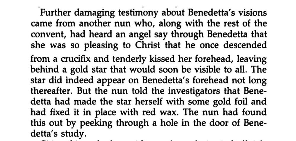 Further damaging testimony about Benedetta's visions came from another nun who, along with the rest of the convent, had heard an angel say through Benedetta that she was so pleasing to Christ that he once descended from a crucifix and tenderly kissed her forehead, leaving behind a gold star that would soon be visible to all. The star did indeed appear on Benedetta's forehead not long thereafter. But the nun told the investigators that Bene-detta had made the star herself with some gold foil and had fixed it in place with red wax. The nun had found this out by peeking through a hole in the door of Bene-detta's study.