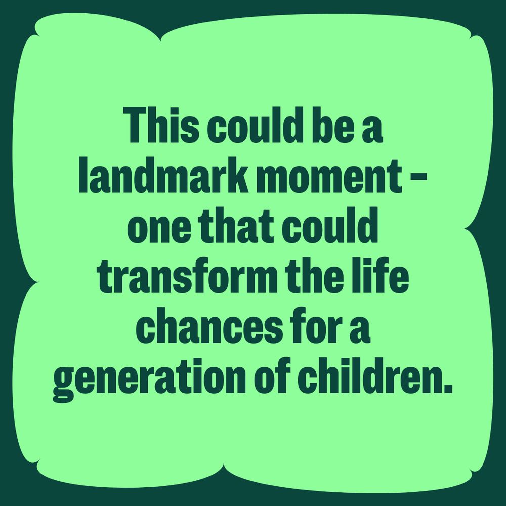 Green graphic that reads: This could be a landmark moment - one that could transform the life chances for a generation of children. 