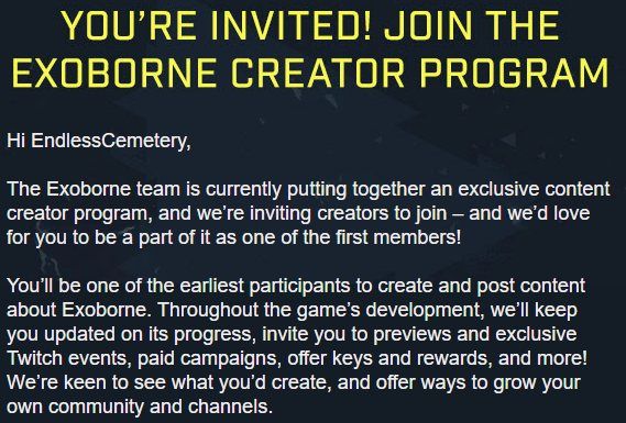 Text that reads: YOU'RE INVITED! JOIN THE EXOBORNE CREATOR PROGRAM

Hi EndlessCemetery,

The Exoborne team is currently putting together an exclusive content creator program, and we’re inviting creators to join – and we’d love for you to be a part of it as one of the first members!

You’ll be one of the earliest participants to create and post content about Exoborne. Throughout the game’s development, we’ll keep you updated on its progress, invite you to previews and exclusive Twitch events, paid campaigns, offer keys and rewards, and more! We’re keen to see what you’d create, and offer ways to grow your own community and channels.