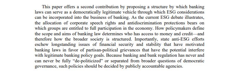 This paper offers a second contribution by proposing a structure by which banking laws can serve as a democratically legitimate vehicle through which ESG considerations can be incorporated into the business of banking. As the current ESG debate illustrates, the allocation of corporate speech rights and antidiscrimination protections bears on which groups are entitled to full participation in the economy. How policymakers define the scope and aims of banking law determines who has access to money and credit—and therefore how the broader society is structured. Importantly, state anti-ESG efforts eschew longstanding issues of financial security and stability that have motivated banking laws in favor of partisan-political grievances that have the potential interfere with legitimate banking policy goals. Because banking and bank regulation has never and can never be fully “de-politicized” or separated from broader questions of democratic governance, such policies should be decided by publicly accountable agencies. 