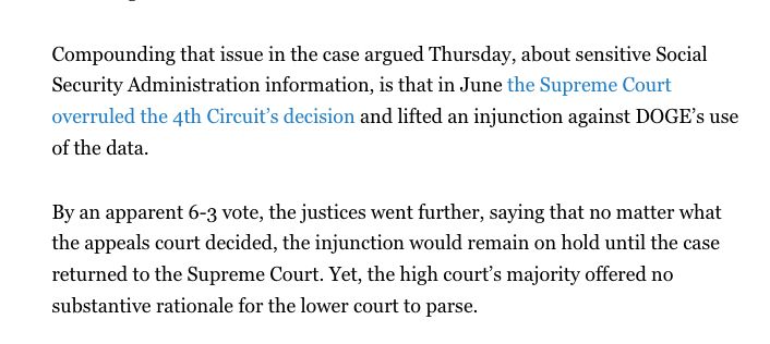 Compounding that issue in the case argued Thursday, about sensitive Social Security Administration information, is that in June the Supreme Court overruled the 4th Circuit’s decision and lifted an injunction against DOGE’s use of the data.

By an apparent 6-3 vote, the justices went further, saying that no matter what the appeals court decided, the injunction would remain on hold until the case returned to the Supreme Court. Yet, the high court’s majority offered no substantive rationale for the lower court to parse.