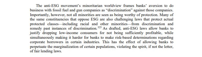 The anti-ESG movement’s minoritarian worldview frames banks’ aversion to do business with fossil fuel and gun companies as “discrimination” against those companies. Importantly, however, not all minorities are seen as being worthy of protection. Many of the same constituencies that oppose ESG are also challenging laws that protect actual protected classes—including racial and other minorities—from discrimination and remedy past instances of discrimination. As drafted, anti-ESG laws allow banks to justify dropping low-income consumers for not being sufficiently profitable, while simultaneously making it harder for banks to make risk-based determinations regarding corporate borrowers in certain industries. This has the effect of allowing banks to perpetuate the marginalization of certain populations, violating the spirit, if not the letter, of fair lending laws.