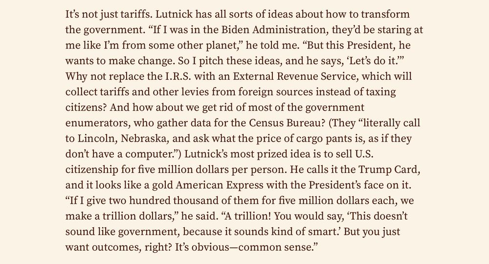 It’s not just tariffs. Lutnick has all sorts of ideas about how to transform the government. “If I was in the Biden Administration, they’d be staring at me like I’m from some other planet,” he told me. “But this President, he wants to make change. So I pitch these ideas, and he says, ‘Let’s do it.’” Why not replace the I.R.S. with an External Revenue Service, which will collect tariffs and other levies from foreign sources instead of taxing citizens? And how about we get rid of most of the government enumerators, who gather data for the Census Bureau? (They “literally call to Lincoln, Nebraska, and ask what the price of cargo pants is, as if they don’t have a computer.”) Lutnick’s most prized idea is to sell U.S. citizenship for five million dollars per person. He calls it the Trump Card, and it looks like a gold American Express with the President’s face on it. “If I give two hundred thousand of them for five million dollars each, we make a trillion dollars,” he said. “A trillion! You would say, ‘This doesn’t sound like government, because it sounds kind of smart.’ But you just want outcomes, right? It’s obvious—common sense.”