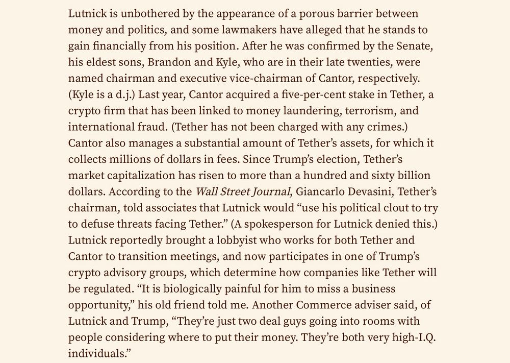 Lutnick is unbothered by the appearance of a porous barrier between money and politics, and some lawmakers have alleged that he stands to gain financially from his position. After he was confirmed by the Senate, his eldest sons, Brandon and Kyle, who are in their late twenties, were named chairman and executive vice-chairman of Cantor, respectively. (Kyle is a d.j.) Last year, Cantor acquired a five-per-cent stake in Tether, a crypto firm that has been linked to money laundering, terrorism, and international fraud. (Tether has not been charged with any crimes.) Cantor also manages a substantial amount of Tether’s assets, for which it collects millions of dollars in fees. Since Trump’s election, Tether’s market capitalization has risen to more than a hundred and sixty billion dollars. According to the Wall Street Journal, Giancarlo Devasini, Tether’s chairman, told associates that Lutnick would “use his political clout to try to defuse threats facing Tether.” (A spokesperson for Lutnick denied this.) Lutnick reportedly brought a lobbyist who works for both Tether and Cantor to transition meetings, and now participates in one of Trump’s crypto advisory groups, which determine how companies like Tether will be regulated. “It is biologically painful for him to miss a business opportunity,” his old friend told me. Another Commerce adviser said, of Lutnick and Trump, “They’re just two deal guys going into rooms with people considering where to put their money. They’re both very high-I.Q. individuals.”
