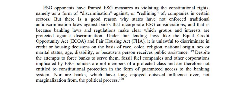 ESG opponents have framed ESG measures as violating the constitutional rights, namely as a form of “discrimination” against, or “redlining” of, companies in certain sectors. But there is a good reason why states have not enforced traditional antidiscrimination laws against banks that incorporate ESG considerations, and that is because banking laws and regulations make clear which groups and interests are protected against discrimination. Under fair lending laws like the Equal Credit Opportunity Act (ECOA) and Fair Housing Act (FHA), it is unlawful to discriminate in credit or housing decisions on the basis of race, color, religion, national origin, sex or marital status, age, disability, or because a person receives public assistance. Despite the attempts to force banks to serve them, fossil fuel companies and other corporations implicated by ESG policies are not members of a protected class and are therefore not entitled to constitutional protection in the form of guaranteed access to the banking system. Nor are banks, which have long enjoyed outsized influence over, not marginalization from, the political process.
 