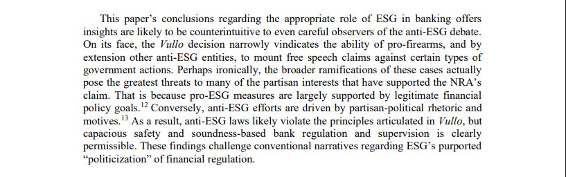 This paper’s conclusions regarding the appropriate role of ESG in banking offers insights are likely to be counterintuitive to even careful observers of the anti-ESG debate. On its face, the Vullo decision narrowly vindicates the ability of pro-firearms, and by extension other anti-ESG entities, to mount free speech claims against certain types of government actions. Perhaps ironically, the broader ramifications of these cases actually pose the greatest threats to many of the partisan interests that have supported the NRA’s claim. That is because pro-ESG measures are largely supported by legitimate financial policy goals. Conversely, anti-ESG efforts are driven by partisan-political rhetoric and motives. As a result, anti-ESG laws likely violate the principles articulated in Vullo, but capacious safety and soundness-based bank regulation and supervision is clearly permissible. These findings challenge conventional narratives regarding ESG’s purported “politicization” of financial regulation. 
