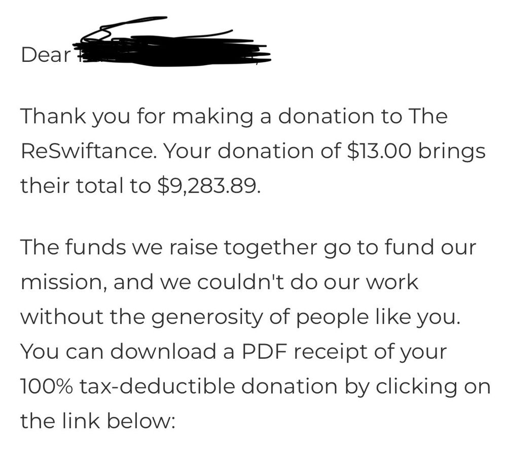 a receipt of my donation of 13 dollars 

Dear _____  (my name blacked out for privacy reasons) 
Thank you for making a donation to The ReSwiftance. Your donation of $13.00 brings their total to $9,283.89.
The funds we raise together go to fund our mission, and we couldn't do our work without the generosity of people like you.
You can download a PDF receipt of your 100% tax-deductible donation by clicking on the link below: