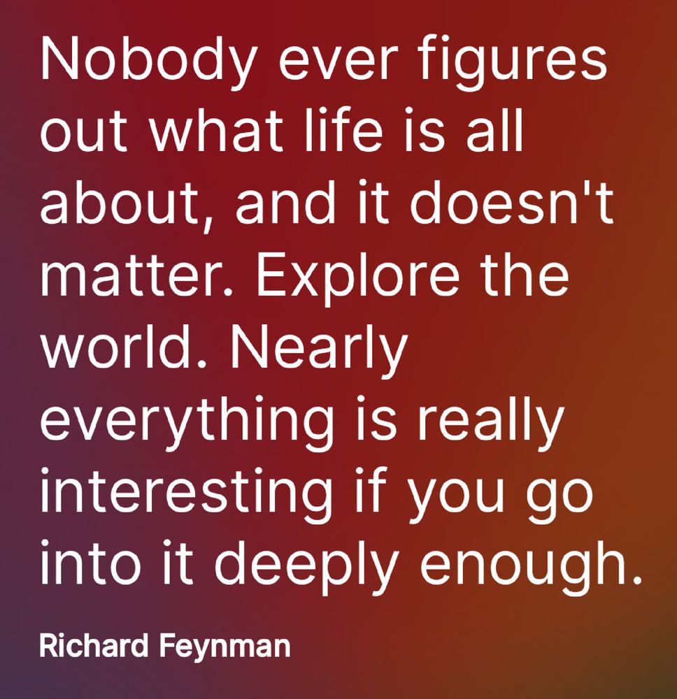Text reads... Nobody ever figures out what life is all about, and it doesn't matter. Explore the world. Nearly everything is really
interesting if you go into it deeply enough.
Richard Feynman