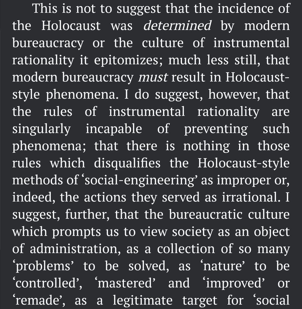 text continues, "This is not to suggest that the incidence of the Holocaust was determined by modern bureaucracy or the culture of instrumental rationality it epitomizes; much less still, that modern bureaucracy must result in Holocaust-style phenomena. I do suggest, however, that the rules of instrumental rationality are singularly incapable of preventing such phenomena; that there is nothing in those rules which disqualifies the Holocaust-style methods of ‘social-engineering’ as improper or, indeed, the actions they served as irrational. I suggest, further, that the bureaucratic culture which prompts us to view society as an object of administration, as a collection of so many ‘problems’ to be solved, as ‘nature’ to be ‘controlled’, ‘mastered’ and ‘improved’ or ‘remade’, as a legitimate target for ‘social"