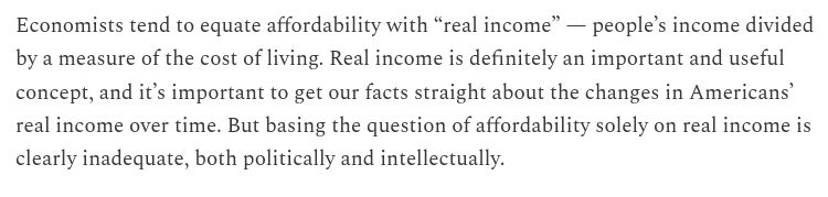 "Economists tend to equate affordability with “real income” — people’s income divided by a measure of the cost of living. Real income is definitely an important and useful concept, and it’s important to get our facts straight about the changes in Americans’ real income over time. But basing the question of affordability solely on real income is clearly inadequate, both politically and intellectually."