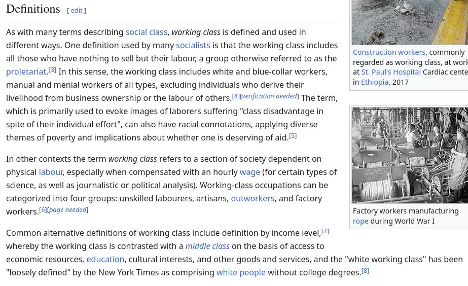 Definitions

As with many terms describing social class, working class is defined and used in different ways. One definition used by many socialists is that the working class includes all those who have nothing to sell but their labour, a group otherwise referred to as the proletariat.[3] In this sense, the working class includes white and blue-collar workers, manual and menial workers of all types, excluding individuals who derive their livelihood from business ownership or the labour of others.[4][verification needed] The term, which is primarily used to evoke images of laborers suffering "class disadvantage in spite of their individual effort", can also have racial connotations, applying diverse themes of poverty and implications about whether one is deserving of aid.[5]

In other contexts the term working class refers to a section of society dependent on physical labour, especially when compensated with an hourly wage (for certain types of science, as well as journalistic or political analysis). Working-class occupations can be categorized into four groups: unskilled labourers, artisans, outworkers, and factory workers.[6][page needed]

Common alternative definitions of working class include definition by income level,[7] whereby the working class is contrasted with a middle class on the basis of access to economic resources, education, cultural interests, and other goods and services, and the "white working class" has been "loosely defined" by the New York Times as comprising white people without college degrees.[8]
