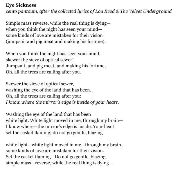 Eye Sickness
cento pantoum, after the collected lyrics of Lou Reed & The Velvet Underground

Simple mass reverse, while the real thing is dying—
when you think the night has seen your mind—
some kinds of love are mistaken for their vision
(jumpsuit and pig meat and making his fortune).

When you think the night has seen your mind,
skewer the sieve of optical sewer!
Jumpsuit, and pig meat, and making his fortune,
Oh, all the trees are calling after you.

Skewer the sieve of optical sewer,
washing the eye of the land that has been.
Oh, all the trees are calling after you:
I know where the mirror’s edge is inside of your heart.

Washing the eye of the land that has been
white light. White light moved in me, through my brain—
I know where—the mirror’s edge is inside. Your heart
set the casket flaming; do not go gentle, blazing

white light—white light moved in me—through my brain,
some kinds of love are mistaken for their vision.
Set the casket flaming—Do not go gentle, blazing
simple mass—reverse, while the real thing is dying—