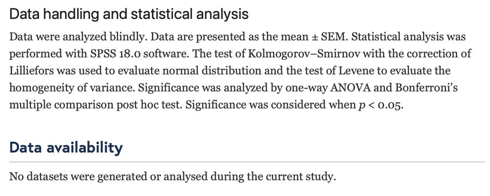 Picture of text from a paper reading:
"Data handling and statistical analysis
Data were analyzed blindly. Data are presented as the mean ± SEM. Statistical analysis was performed with SPSS 18.0 software. The test of Kolmogorov–Smirnov with the correction of Lilliefors was used to evaluate normal distribution and the test of Levene to evaluate the homogeneity of variance. Significance was analyzed by one-way ANOVA and Bonferroni’s multiple comparison post hoc test. Significance was considered when p < 0.05.
Data availability
No datasets were generated or analysed during the current study."