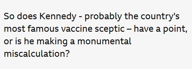 Excerpt from BBC article "So does Kennedy - probably the country's most famous vaccine sceptic - have a point, or is he making a monumental miscalculation?" 

Referring to this man as a "famous sceptic" is a rather favourable way to describe someone spreading false information about life saving medical treatments. 