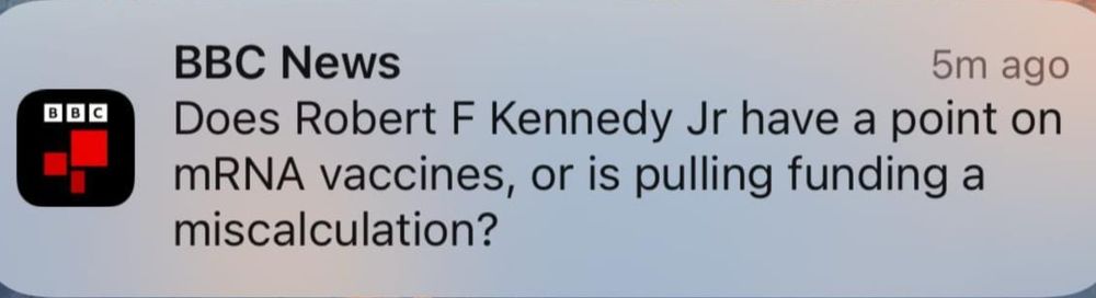 A really bad BBC push notification saying "Does Robert F Kennedy Jr have a point on mRNA vaccines, or is pulling funding a miscalculation?" 

As if his non-expert pseudo-medical knowledge is comparable to that of the entire field of immunology.