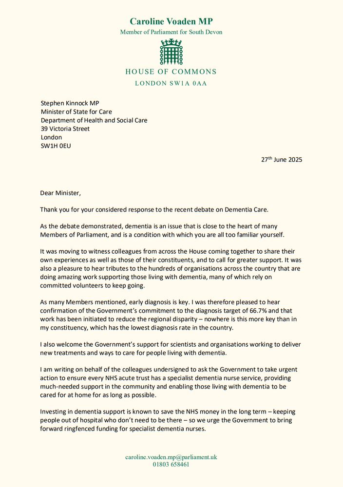 Thank you for your considered response to the recent debate on Dementia Care. 

As the debate demonstrated, dementia is an issue that is close to the heart of many Members of Parliament, and is a condition with which you are all too familiar yourself. It was moving to witness colleagues from across the House coming together to share their own experiences as well as those of their constituents, and to call for greater support. 

It was also a pleasure to hear tributes to the hundreds of organisations across the country that are doing amazing work supporting those living with dementia, many of which rely on committed volunteers to keep going.

As many Members mentioned, early diagnosis is key. I was therefore pleased to hear confirmation of the Government’s commitment to the diagnosis target of 66.7% and that work has been initiated to reduce the regional disparity – nowhere is this more key than in my constituency, which has the lowest diagnosis rate in the country. 

I also welcome the Government’s support for scientists and organisations working to deliver new treatments and ways to care for people living with dementia. I am writing on behalf of the colleagues undersigned to ask the Government to take urgent action to ensure every NHS acute trust has a specialist dementia nurse service, providing much-needed support in the community and enabling those living with dementia to be cared for at home for as long as possible. 

Investing in dementia support is known to save the NHS money in the long term – keeping people out of hospital who don’t need to be there – so we urge the Government to bring forward ringfenced funding for specialist dementia nurses.