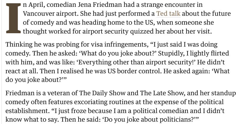 In April, comedian Jena Friedman had a strange encounter in Vancouver airport. She had just performed a Ted talk about the future of comedy and was heading home to the US, when someone she thought worked for airport security quizzed her about her visit.

Thinking he was probing for visa infringements, “I just said I was doing comedy. Then he asked: ‘What do you joke about?’ Stupidly, I lightly flirted with him, and was like: ‘Everything other than airport security!’ He didn’t react at all. Then I realised he was US border control. He asked again: ‘What do you joke about?’”

Friedman is a veteran of The Daily Show and The Late Show, and her standup comedy often features excoriating routines at the expense of the political establishment. “I just froze because I am a political comedian and I didn’t know what to say. Then he said: ‘Do you joke about politicians?’”