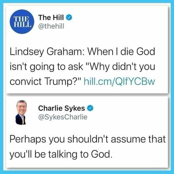 Xwitter from The Hill (verified feed for thehill.com) @thehill says:
Lindsey Graham: When I die God isn't going to ask "Why didn't you convict Trump?" hill.com/QlfYCBw (colored as a link)
Response by Charlie Sykes (verified) @SykesCharlie says:
Perhaps you shouldn't assume that you'll be talking to God.