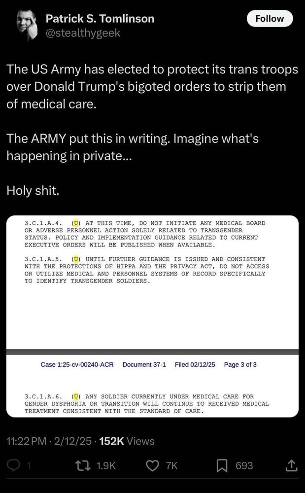 Patrick S. Tomlinson (@stealthygeek) writes (on Feb. 12, 2025 at 11:22PM):
The US Army has elected to protect its trans troops over Donald Trump's bigoted orders to strip them of medical care.
The Army put this in writing. Imagine what's happening in private...
Holy shit.

Images of the orders follow, written in all caps. They say:
3.C.1.A.4. (U) At this time, do not initiate any medical board or adverse personnel action solely related to transgender status. Policy and implementation guidance related to current executive orders will be published when available.
3.C.1.A.5. (U) Until further guidance is issued and consistent with the protections of HIPPA[sic] and the Privacy Act, do not access or utilize medical and personnel systems of record specifically to identify transgender soldiers.
3.C.1.A.6. (U) Any soldier currently under medical care for gender dysphoria or transition will continue to receive medical treatment consistent with the standard of care.
(The U's after the line numbers are highlighted for some reason.)