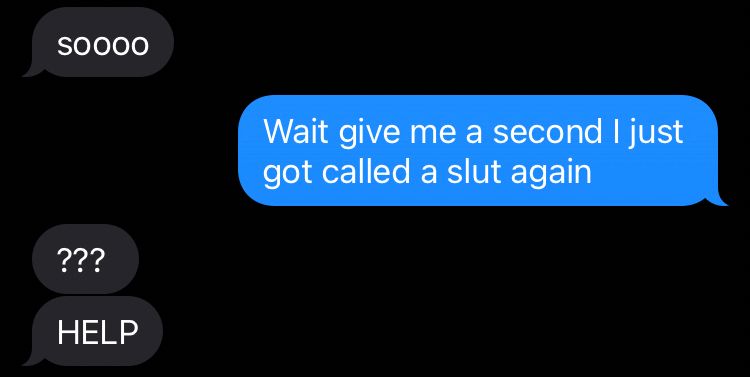 text messages : 
“Soooo”
“Wait five me a second I got called a slut again.” 
“???”
“Help.”