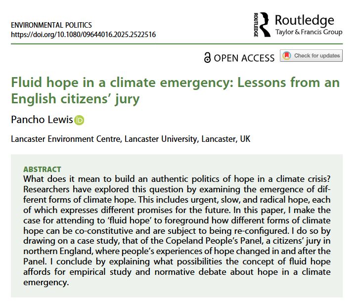 ABSTRACT
What does it mean to build an authentic politics of hope in a climate crisis? Researchers have explored this question by examining the emergence of different forms of climate hope. This includes urgent, slow, and radical hope, each of which expresses different promises for the future. In this paper, I make the case for attending to ‘fluid hope’ to foreground how different forms of climate hope can be co-constitutive and are subject to being re-configured. I do so by drawing on a case study, that of the Copeland People’s Panel, a citizens’ jury in northern England, where people’s experiences of hope changed in and after the Panel. I conclude by explaining what possibilities the concept of fluid hope affords for empirical study and normative debate about hope in a climate emergency.