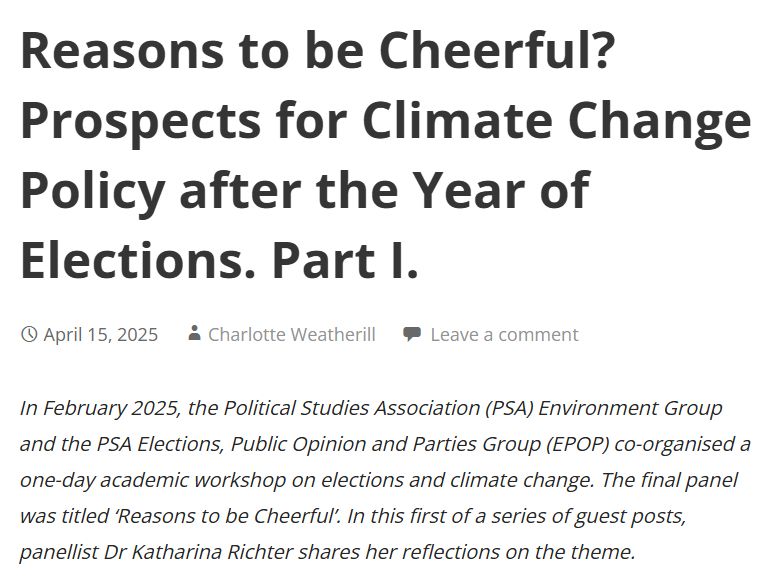 Title: Reasons to be Cheerful? Prospects for Climate Change Policy after the Year of Elections. Part I.
Abstract: In February 2025, the Political Studies Association (PSA) Environment Group and the PSA Elections, Public Opinion and Parties Group (EPOP) co-organised a one-day academic workshop on elections and climate change. The final panel was titled ‘Reasons to be Cheerful’. In this first of a series of guest posts, panellist Dr Katharina Richter shares her reflections on the theme.