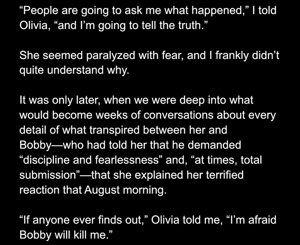 From Lizza's article:

"People are going to ask me what happened," I told Olivia, "and I'm going to tell the truth."
She seemed paralyzed with fear, and I frankly didn't quite understand why.
It was only later, when we were deep into what would become weeks of conversations about every detail of what transpired between her and Bobby-who had told her that he demanded
"discipline and fearlessness" and, "at times, total submission"-that she explained her terrified reaction that August morning.
"If anyone ever finds out," Olivia told me, "I'm afraid Bobby will kill me.'