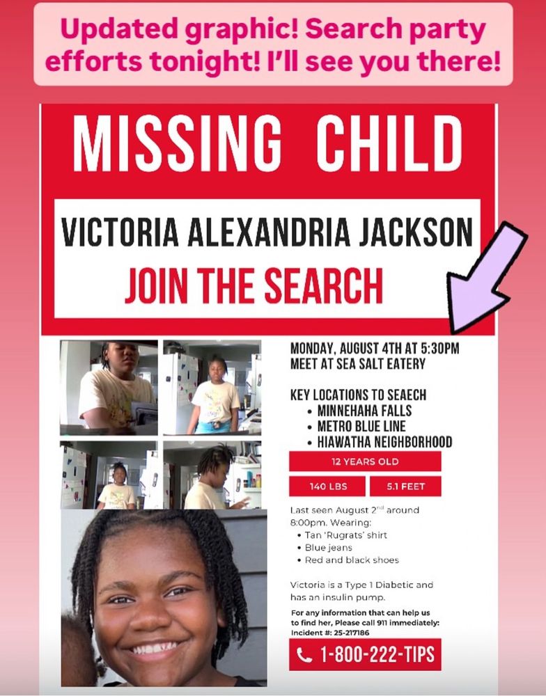 efforts tonight! I'll see you there!
MISSING CHILD
VICTORIA ALEXANDRIA JACKSON
JOIN THE SEARCH
MONDAY, AUGUST 4TH AT 5:30PM
MEET AT SEA SALT EATERY
KEY LOCATIONS TO SEAECH
• MINNEHAHA FALLS
• METRO BLUE LINE
• HIAWATHA NEIGHBORHOOD
12 YEARS OLD
140 LBS
5.1 FEET
Last seen August 2"* around 8:00pm. Wearing:
• Tan 'Rugrats' shirt
• Blue jeans
• Red and black shoes
Victoria is a Type 1 Diabetic and has an insulin pump.
For any information that can help us to find her, Please call 911 immediately:
Incident #: 25-217186
1-800-222-TIPS