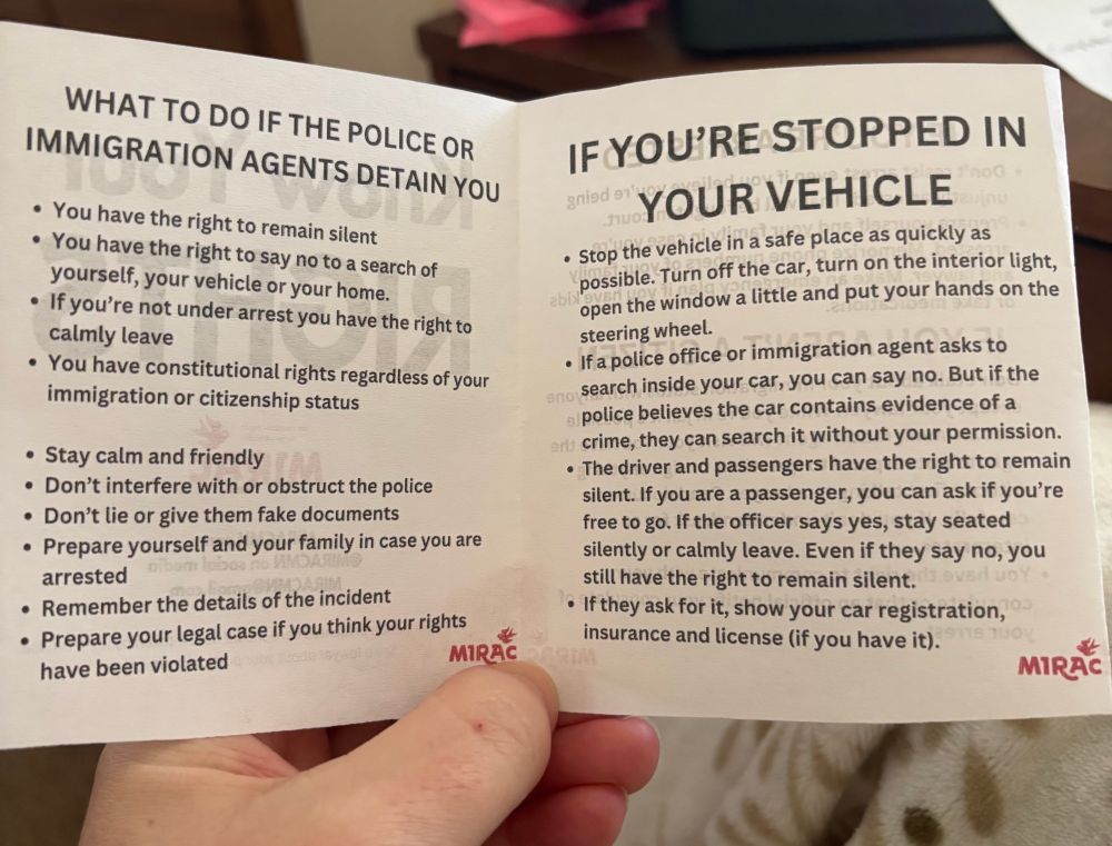 WHAT TO DO IF THE POLICE OR IMMIGRATION AGENTS DETAIN YOU
• You have the right to remain silent
• You have the right to say no to a search of yourself, your vehicle or your home.
• If you're not under arrest you have the right to calmly leave
• You have constitutional rights regardless of your immigration or citizenship status
• Stay calm and friendly
• Don't interfere with or obstruct the police
• Don't lie or give them fake documents
• Prepare yourself and your family in case you are arrested
• Remember the details of the incident
• Prepare your legal case if you think your rights
MIRAC
have been violated
IF YOU'RE STOPPED IN
gnied en
YOUR VEHICLE
• Stop the vehicle in a safe place as quickly as possible. Turn off the car, turn on the interior light, open the window a little and put your hands on the steering wheel.
• If a police office or immigration agent asks to search inside your car, you can say no. But if the police believes the car contains evidence of a or crime, they can search it without your permission.
• The driver and passengers have the right to remain silent. If you are a passenger, you can ask if you're free to go. If the officer says yes, stay seated silently or calmly leave. Even if they say no, you still have the right to remain silent.
• If they ask for it, show your car registration, insurance and license (if you have it).
MIRẶC
