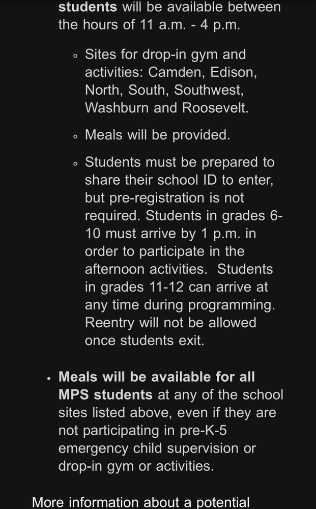 the hours of 11 a.m. - 4 p.m.
• Sites for drop-in gym and activities: Camden, Edison, North, South, Southwest, Washburn and Roosevelt.
• Meals will be provided.
• Students must be prepared to share their school ID to enter, but pre-registration is not required. Students in grades 6-
10 must arrive by 1 p.m. in order to participate in the afternoon activities. Students in grades 11-12 can arrive at any time during programming.
Reentry will not be allowed once students exit.
• Meals will be available for all
MPS students at any of the school sites listed above, even if they are not participating in pre-K-5 emergency child supervision or drop-in gym or activities.