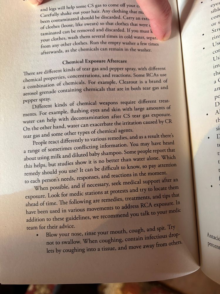 and legs will help some CS gas to come off your a Carefully shake out your hair. Any clothing that ma been contaminated should be discarded. Carry an exte. of clothes (loose, like sweats) so that clothes that were c taminated can be removed and discarded. If you must k vour clothes, wash them several times in cold water, separ. from any other clothes. Run the empty washer a few times afterwards, as the chemicals can remain in the washer.
Chemical Exposure Aftercare
There are different kinds of tear gas and pepper spray, with different chemical properties, concentrations, and reactions. Some RCAs use a combination of chemicals. For example, Clearout is a brand of aerosol grenade containing chemicals that are in both tear gas and pepper spray.
Different kinds of chemical weapons require different treat-ments. For example, flushing eyes and skin with large amounts of water can help with decontamination after CS tear gas exposure.
On the other hand, water can exacerbate the irritation caused by CR tear gas and some other types of chemical agents.
People react differently to various remedies, and as a result there's a range of sometimes conflicting information. You may have heard about using milk and diluted baby shampoo. Some people report that this helps, but studies show it is no better than water alone. Which remedy should you use? It can be difficult to know, so pay attention to each person's needs, responses, and reactions in the moment.
When possible, and if necessary, seek medical support after an exposure. Look for medic stations at protests and try to locate them ahead of time. The following are remedies, treatments, and tips that have been used in various movements to address RCA exposure. In addition to these guidelines, we recommend you talk to your medic team for their advice.
• Blow your nose, rinse your mouth, cough, and spit. Try not to swallow. When coughing, contain infectious droplets by coughing into a tissue, and move away from others.
•