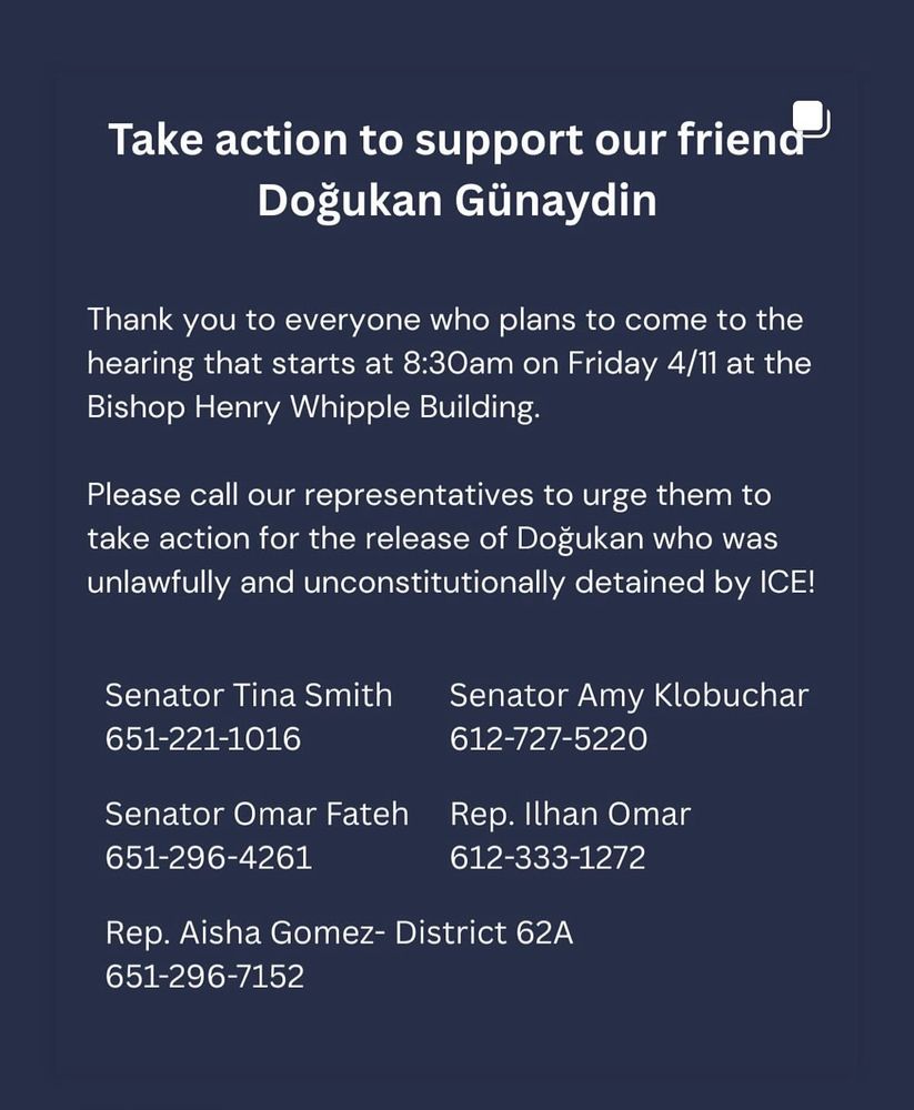 Take action to support our friena
Dogukan Günaydin
Thank you to everyone who plans to come to the hearing that starts at 8:30am on Friday 4/11 at the Bishop Henry Whipple Building.
Please call our representatives to urge them to take action for the release of Dogukan who was unlawfully and unconstitutionally detained by ICE!
Senator Tina Smith

Senator Amy Klobuchar
Senator Omar Fateh
612-727-5220
612-333-1272
Rep. Ilhan Omar
651-221-1016
651-296-4261
Rep. Aisha Gomez- District 62A