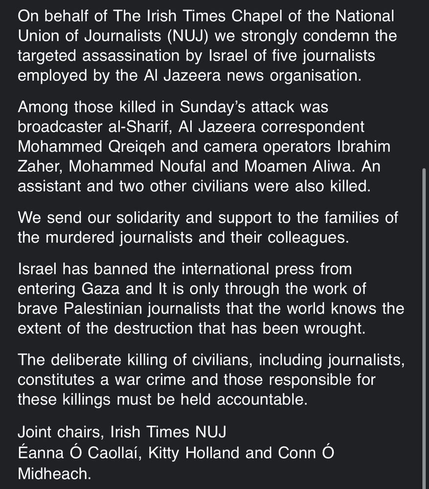 On behalf of The Irish Times Chapel of the National Union of Journalists (NUJ) we strongly condemn the targeted assassination by Israel of five journalists employed by the Al Jazeera news organisation.
Among those killed in Sunday’s attack was broadcaster al-Sharif, Al Jazeera correspondent Mohammed Qreiqeh and camera operators Ibrahim Zaher, Mohammed Noufal and Moamen Aliwa. An assistant and two other civilians were also killed.
We send our solidarity and support to the families of the murdered journalists and their colleagues.
Israel has banned the international press from entering Gaza and It is only through the work of brave Palestinian journalists that the world knows the extent of the destruction that has been wrought.
The deliberate killing of civilians, including journalists, constitutes a war crime and those responsible for these killings must be held accountable.
Joint chairs, Irish Times NUJ
Éanna Ó Caollaí, Kitty Holland and Conn Ó Midheach. 