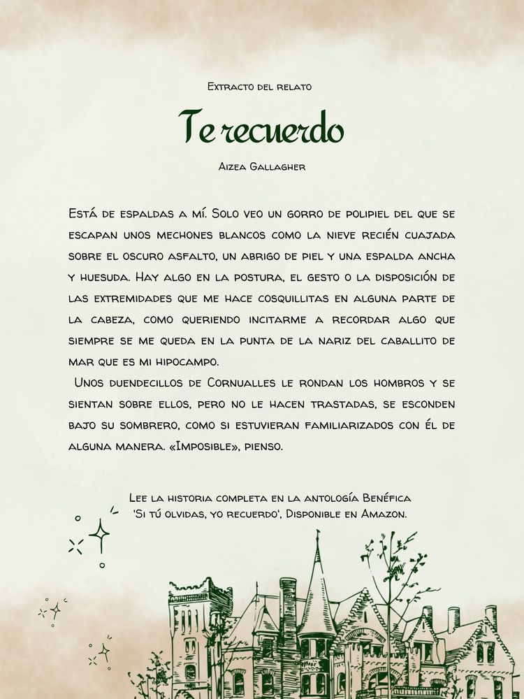 Imagen de un fondo verdoso con efecto acuarela y el dibujo de un palacio. La imagen contiene el siguiente texto: Extracto del relato “Te recuerdo” de Aizea Gallagher.

“Está de espaldas a mí. Solo veo un gorro de polipiel del que se escapan unos mechones blancos como la nieve recién cuajada sobre el oscuro asfalto, un abrigo de piel y una espalda ancha y huesuda. Hay algo en la postura, el gesto o la disposición de las extremidades que me hace cosquillitas en alguna parte de la cabeza, como queriendo incitarme a recordar algo que siempre se me queda en la punta de la nariz del caballito de mar que es mi hipocampo.
Unos duendecillos de Cornualles le rondan los hombros y se sientan sobre ellos, pero no le hacen trastadas, se esconden bajo su sombrero, como si estuvieran familiarizados con él de alguna manera. «Imposible», pienso”.

“Lee la historia completa en la antología benéfica Si tú olvidas, yo recuerdo, disponible en Amazon.”