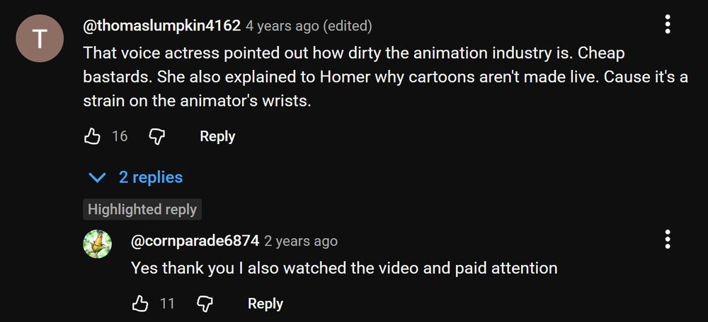 Youtube comment thread on a Simpsons clip:

"thomaslumpkin4162
That voice actress pointed out how dirty the animation industry is. Cheap bastards. She also explained to Homer why cartoons aren't made live. Cause it's a strain on the animator's wrists."

"cornparade6874
Yes thank you I also watched the video and paid attention"