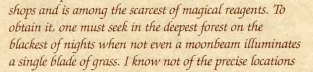 shops and is among the scarcest of magical reagents. To
obtain it, one must seek in the deepest forest on the
blackest of nights when not even a moonbeam illuminates
a single blade of grass. I know not of the precise locations