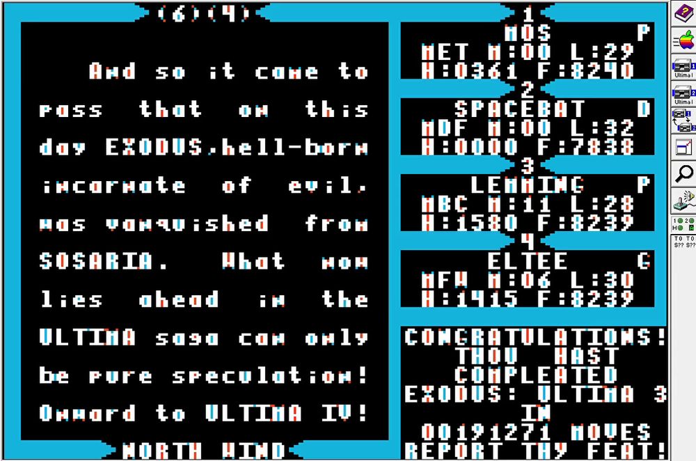 And so it came to
pass  that  on  this
day EXODUS,hell-born
incarnate  of  evil,
was vanquished  from
SOSARIA.   What  now
lies  ahead  in  the
ULTIMA saga can only
be pure speculation!
Onward to Ultima IV!

CONGRATULATIONS!
THOU HAST
COMPLETED
EXODUS: ULTIMA 3
IN
00191271 MOVES
REPORT THY FEAT!