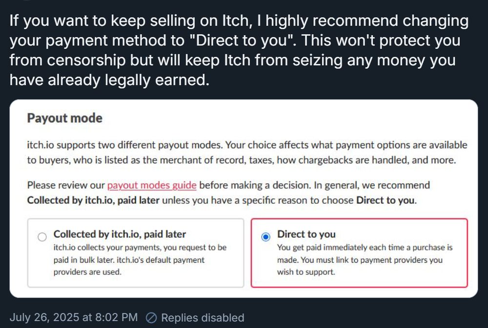 Bsky poster giving this advice:
"If you want to keep selling on Itch, I highly recommend changing your payment method to "Direct to you". This won't protect you from censorship but will keep Itch from seizing any money you have already legally earned."