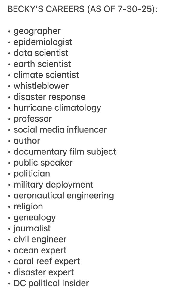 BECKY’S CAREERS (AS OF 7-30-25):

• geographer
• epidemiologist
• data scientist
• earth scientist
• climate scientist 
• whistleblower
• disaster response
• hurricane climatology 
• professor 
• social media influencer
• author
• documentary film subject
• public speaker
• politician
• military deployment
• aeronautical engineering 
• religion
• genealogy
• journalist
• civil engineer
• ocean expert 
• coral reef expert
• disaster expert
• DC political insider
