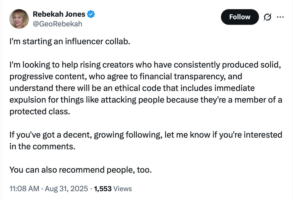 I'm starting an influencer collab. I'm looking to help rising creators who have consistently produced solid, progressive content, who agree to financial transparency, and understand there will be an ethical code that includes immediate expulsion for things like attacking people because they're a member of a protected class. If you've got a decent, growing following, let me know if you're interested in the comments. You can also recommend people, too.