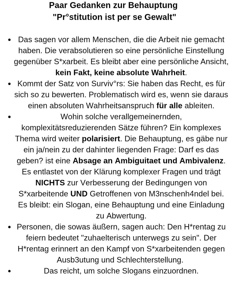 Paar Gedanken zur Behauptung 
"Pr°stitution ist per se Gewalt"

Das sagen vor allem Menschen, die die Arbeit nie gemacht haben. Sie verabsolutieren so eine persönliche Einstellung gegenüber Sexarbeit. Es bleibt aber eine persönliche Ansicht, kein Fakt, keine absolute Wahrheit.
Kommt der Satz von Survivors: Sie haben das Recht, es für sich so zu bewerten. Problematisch wird es, wenn sie daraus einen absoluten Wahrheitsanspruch für alle ableiten.
Wohin solche verallgemeinernden, komplexitätsreduzierenden Sätze führen? Ein komplexes Thema wird weiter polarisiert. Die Behauptung, es gäbe nur ein ja/nein zu der dahinter liegenden Frage: Darf es das geben? ist eine Absage an Ambiguitaet und Ambivalenz. Es entlastet von der Klärung komplexer Fragen und trägt NICHTS zur Verbesserung der Bedingungen von Sexarbeitende UND Getroffenen von Menschenhandel bei. Es bleibt: ein Slogan, eine Behauptung und eine Einladung zu Abwertung.
Personen, die sowas äußern, sagen auch: Den Hurentag zu feiern bedeutet "zuhaelterisch unterwegs zu sein". Der H*rentag erinnert an den Kampf von S*xarbeitenden gegen Ausbeutung und Schlechterstellung. 
Das reicht, um solche Slogans einzuordnen.