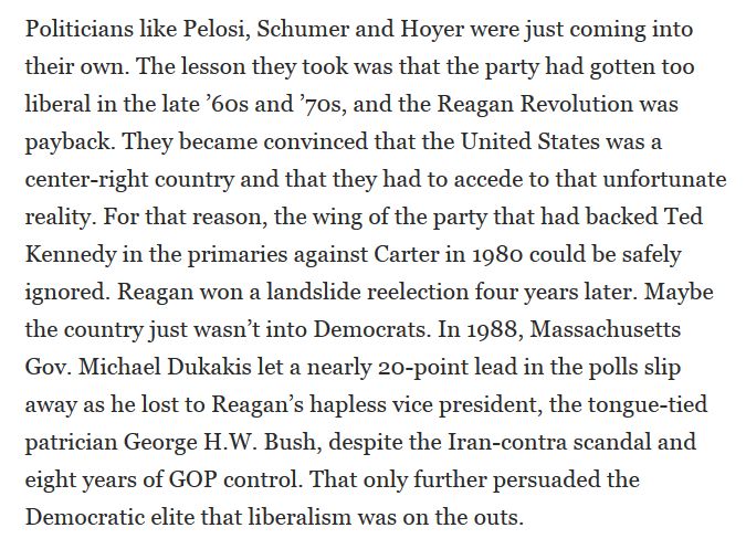 
Politicians like Pelosi, Schumer and Hoyer were just coming into their own. The lesson they took was that the party had gotten too liberal in the late '60s and '70s, and the Reagan Revolution was payback. They became convinced that the United States was a center-right country and that they had to accede to that unfortunate reality. For that reason, the wing of the party that had backed Ted Kennedy in the primaries against Carter in 1980 could be safely ignored. Reagan won a landslide re-election four years later. Maybe the country just wasn't into Democrats. In 1988, Massachusetts Gov. Michael Dukakis let a nearly 20-point lead in the polls slip away as he lost to Reagan's hapless vice president, the tongue-tied patrician George H.W. Bush, despite the Iran-contra scandal and eight years of GOP control. That only further persuaded the Democratic elite that liberalism was on the outs.