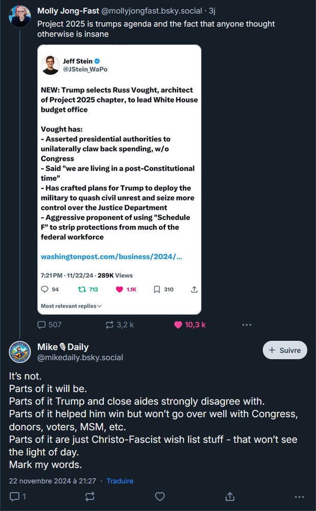 Molly Jong-Fast @mollyjongfast.bsky.social . 3j
Project 2025 is trumps agenda and the fact that anyone thought otherwise is insane

Jeff Stein @JStein_WaPo
NEW: Trump selects Russ Vought, architect of Project 2025 chapter, to lead White House budget office
Vought has:
- Asserted presidential authorities to unilaterally claw back spending, w/o Congress
- Said "we are living in a post-Constitutional time"
-Has crafted plans for Trump to deploy the military to quash civil unrest and seize more control over the Justice Department - Aggressive proponent of using "Schedule F" to strip protections from much of the federal workforce
7:21PM 11/22/24 289K Views

Mike Daily
@mikedaily.bsky.social
It's not.
Parts of it will be.
Parts of it Trump and close aides strongly disagree with.
Parts of it helped him win but won't go over well with Congress, donors, voters, MSM, etc.
Parts of it are just Christo-Fascist wish list stuff - that won't see the light of day.
Mark my words.
22 novembre 2024 à 21:27 
