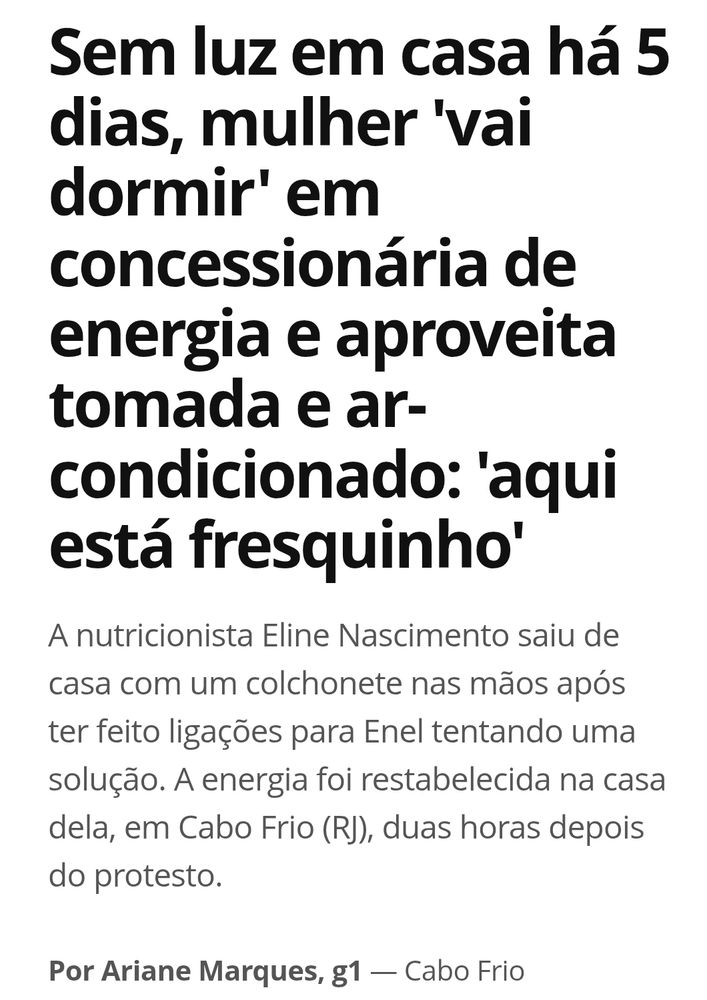 Print da matéria do g1 
Título: Sem luz em casa ha 5 dias, mulher 'vai dormir' em concessionária de energia e aproveita tomada e ar-condicionado: 'aqui está fresquinho'
Logo abaixo o resumo: a nutricionista Eline Nascimento saiu de casa com um colchonete nas mãos após ter feito ligações para enel tentando uma solução. A energia foi reestabelecida em sua casa, em cabo frio rj, duas horas depois do protesto. 