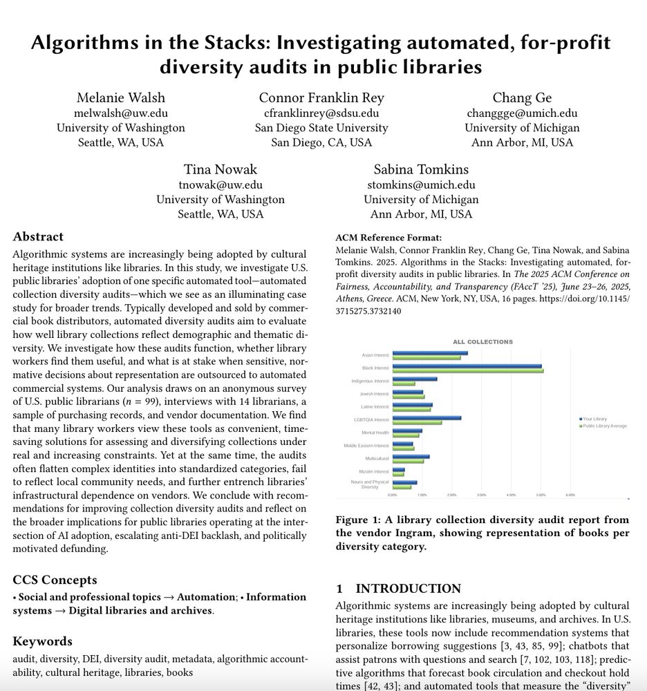 Screenshot of first page of the FAccT '25 paper "Algorithms in the Stacks: Investigating automated, for-profit diversity audits in public libraries" by Melanie Walsh, Connor Franklin Rey, Chang Ge, Tina Nowak, and Sabina Tomkins.

Abstract: Algorithmic systems are increasingly being adopted by cultural heritage institutions like libraries. In this study, we investigate U.S. public libraries' adoption of one specific automated tool -- automated collection diversity audits -- which we see as an illuminating case study for broader trends. Typically developed and sold by commercial book distributors, automated diversity audits aim to evaluate how well library collections reflect demographic and thematic diversity. We investigate how these audits function, whether library workers find them useful, and what is at stake when sensitive, normative decisions about representation are outsourced to automated commercial systems. Our analysis draws on an anonymous survey of U.S. public librarians (n=99), interviews with 14 librarians, a sample of purchasing records, and vendor documentation. We find that many library workers view these tools as convenient, time-saving solutions for assessing and diversifying collections under real and increasing constraints. Yet at the same time, the audits often flatten complex identities into standardized categories, fail to reflect local community needs, and further entrench libraries' infrastructural dependence on vendors. We conclude with recommendations for improving collection diversity audits and reflect on the broader implications for public libraries operating at the intersection of AI adoption, escalating anti-DEI backlash, and politically motivated defunding.