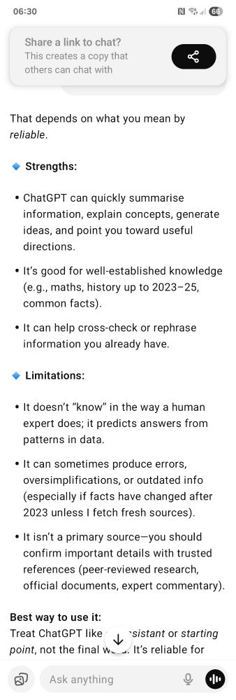 That depends on what you mean by reliable. 🔹 Strengths: ChatGPT can quickly summarise information, explain concepts, generate ideas, and point you toward useful directions. It’s good for well-established knowledge (e.g., maths, history up to 2023–25, common facts). It can help cross-check or rephrase information you already have. 🔹 Limitations: It doesn’t “know” in the way a human expert does; it predicts answers from patterns in data. It can sometimes produce errors, oversimplifications, or outdated info (especially if facts have changed after 2023 unless I fetch fresh sources). It isn’t a primary source—you should confirm important details with trusted references (peer-reviewed research, official documents, expert commentary). Best way to use it: Treat ChatGPT like an assistant or starting point, not the final word. It’s reliable for explanations and drafts, but if accuracy really matters—academic work, legal advice, medical information—you should always double-check with authoritative sources. Do you want me to compare how reliable ChatGPT is versus, say, Wikipedia or an academic source? 