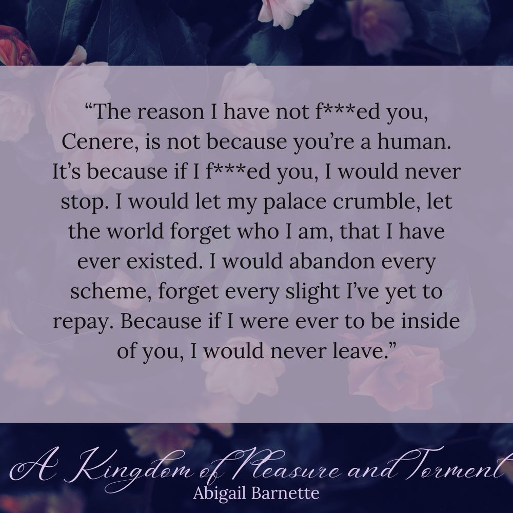 Background: Floral. Text: "The reason I have not f***ed you, Cenere, is not because you're human. It's because if I f***ed you, I would never stop. I would let my palace crumble, let the world forget who I am, that I have ever existed. I would abandon every scheme, forget every slight I've yet to repay. Because if I were ever to be inside of you, I would never leave."