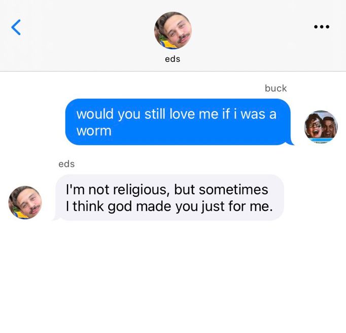 a text thread between eddie and buck.
buck: “would you still love me if i was a worm”
eds: “I’m not religious, but sometimes I think god made you just for me.”